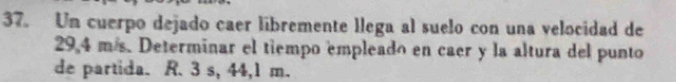 Un cuerpo dejado caer libremente llega al suelo con una velocidad de
29,4 m/s. Determinar el tiempo empleado en caer y la altura del punto 
de partida. R. 3 s, 44,1 m.