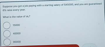 Suppose you got a job paying with a starting sallary of $45000, and you are guaranteed
6% raise every year.
What is the value of a 1?
15000
40000
90000