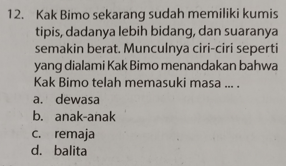 Kak Bimo sekarang sudah memiliki kumis
tipis, dadanya lebih bidang, dan suaranya
semakin berat. Munculnya ciri-ciri seperti
yang dialami Kak Bimo menandakan bahwa
Kak Bimo telah memasuki masa ... .
a. dewasa
b. anak-anak
c. remaja
d. balita