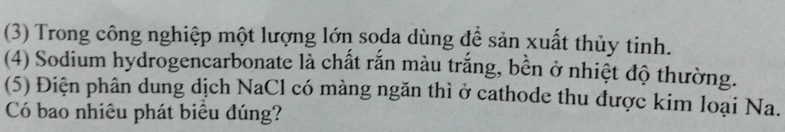 (3) Trong công nghiệp một lượng lớn soda dùng để sản xuất thủy tinh. 
(4) Sodium hydrogencarbonate là chất rắn màu trắng, bền ở nhiệt độ thường. 
(5) Điện phân dung dịch NaCl có màng ngăn thì ở cathode thu được kim loại Na. 
Có bao nhiêu phát biêu đúng?