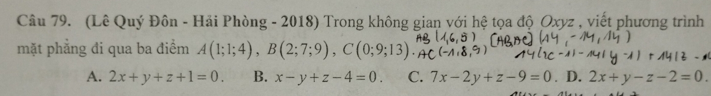 (Lê Quý Đôn - Hải Phòng - 2018) Trong không gian với hệ tọa độ Oxyz , viết phương trình
mặt phẳng đi qua ba điểm A(1;1;4), B(2;7;9), C( 0· 0
A. 2x+y+z+1=0. B. x-y+z-4=0. C. 7x-2y+z-9=0 D. 2x+y-z-2=0.