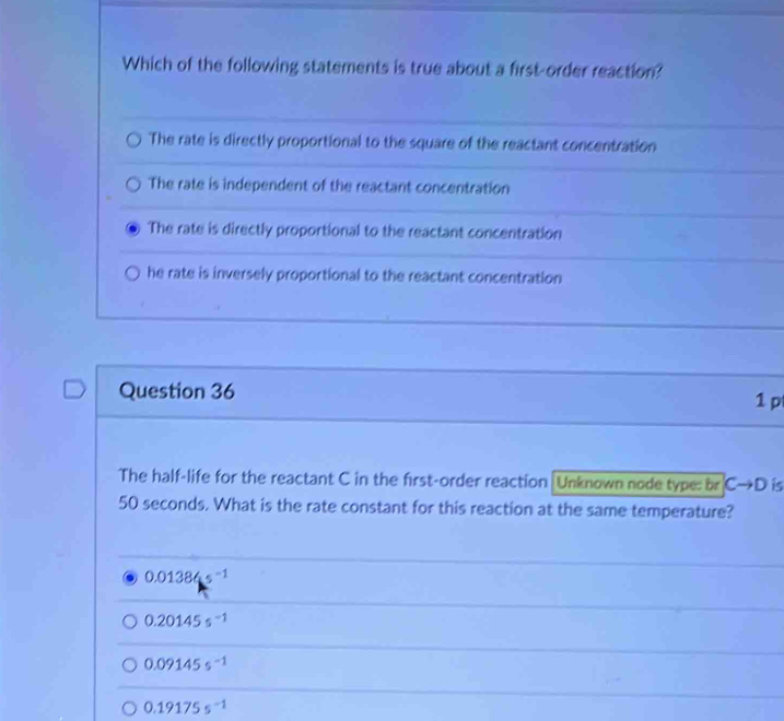 Which of the following statements is true about a first-order reaction?
The rate is directly proportional to the square of the reactant concentration
The rate is independent of the reactant concentration
The rate is directly proportional to the reactant concentration
he rate is inversely proportional to the reactant concentration
Question 36 1 p
The half-life for the reactant C in the first-order reaction |Unknown node type: br Cto D is
50 seconds. What is the rate constant for this reaction at the same temperature?
0.01384s^(-1)
0.20145s^(-1)
0.09145s^(-1)
0.19175s^(-1)