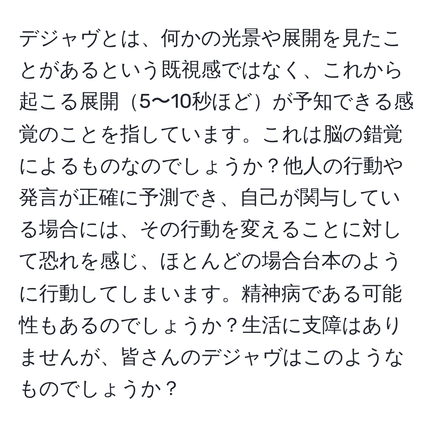 デジャヴとは、何かの光景や展開を見たことがあるという既視感ではなく、これから起こる展開5〜10秒ほどが予知できる感覚のことを指しています。これは脳の錯覚によるものなのでしょうか？他人の行動や発言が正確に予測でき、自己が関与している場合には、その行動を変えることに対して恐れを感じ、ほとんどの場合台本のように行動してしまいます。精神病である可能性もあるのでしょうか？生活に支障はありませんが、皆さんのデジャヴはこのようなものでしょうか？