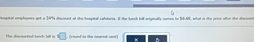 ospital employees get a 24% discount at the hospital cafeteria. If the lunch bill originally comes to $6.60, what is the price after the discount 
The discounted lunch bill is s□. (round to the nearest cent)