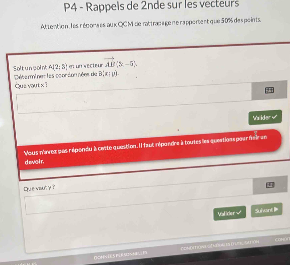 P4 - Rappels de 2nde sur les vecteurs 
Attention, les réponses aux QCM de rattrapage ne rapportent que 50% des points. 
Soit un point A(2;3) et un vecteur vector AB(3;-5). 
Déterminer les coordonnées de B(x;y). 
Que vaut x ? 
Valider 
Vous n'avez pas répondu à cette question. Il faut répondre à toutes les questions pour finir un 
devoir. 
Que vaut y ? 
a 
Valider Suivant▶ 
Données personnelles CONDITiONs GénérAles d'UTILISAtioN 
COND