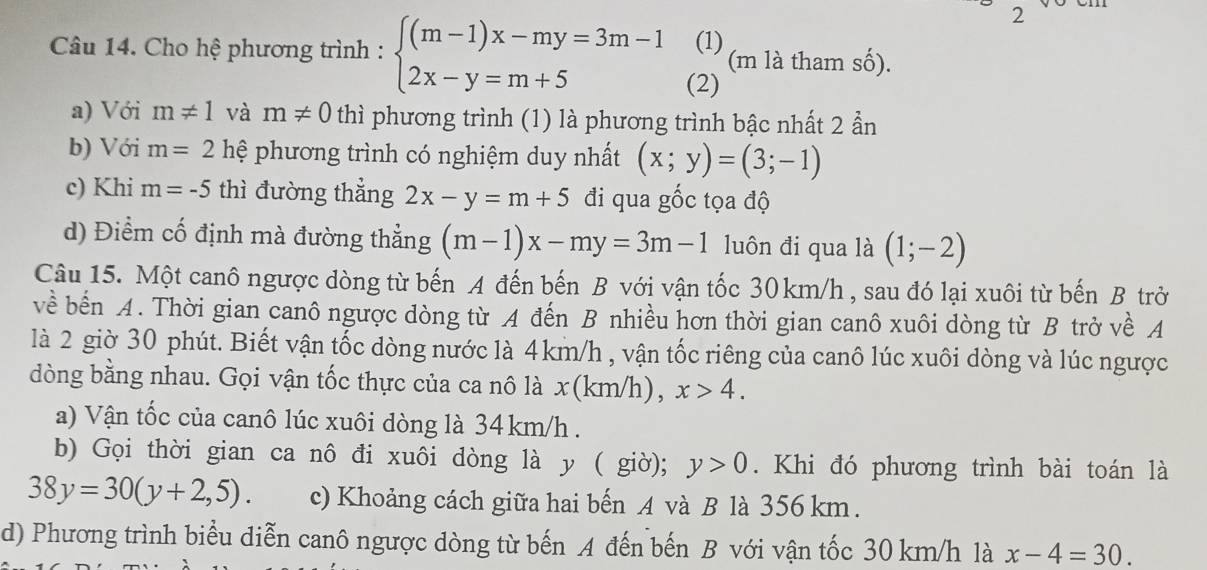 2 
(1) 
Câu 14. Cho hệ phương trình : beginarrayl (m-1)x-my=3m-1 2x-y=m+5endarray. (2) (m là tham số). 
a) Với m!= 1 và m!= 0 thì phương trình (1) là phương trình bậc nhất 2 ần 
b) Với m=2 hệ phương trình có nghiệm duy nhất (x;y)=(3;-1)
c) Khi m=-5 thì đường thẳng 2x-y=m+5 đi qua gốc tọa độ 
d) Điểm cố định mà đường thẳng (m-1)x-my=3m-1 luôn đi qua là (1;-2)
Câu 15. Một canô ngược dòng từ bến A đến bến B với vận tốc 30 km/h , sau đó lại xuôi từ bến B trở 
về bến A. Thời gian canô ngược dòng từ A đến B nhiều hơn thời gian canô xuôi dòng từ B trở về A 
là 2 giờ 30 phút. Biết vận tốc dòng nước là 4km/h , vận tốc riêng của canô lúc xuôi dòng và lúc ngược 
dòng bằng nhau. Gọi vận tốc thực của ca nô là x(km/h), x>4. 
a) Vận tốc của canô lúc xuôi dòng là 34 km/h. 
b) Gọi thời gian ca nô đi xuôi dòng là y ( giờ); y>0. Khi đó phương trình bài toán là
38y=30(y+2,5). c) Khoảng cách giữa hai bến A và B là 356 km. 
d) Phương trình biểu diễn canô ngược dòng từ bến A đến bến B với vận tốc 30 km/h là x-4=30.