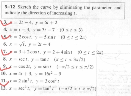 3-12 Sketch the curve by eliminating the parameter, and 
indicate the direction of increasing 1. 
3. =3t-4, y=6t+2
4. x=t-3, y=3t-7(0≤ t≤ 3)
5 x=2cos t, y=5sin t(0≤ t≤ 2π )
6. x=sqrt(t), y=2t+4
7. x=3+2cos t, y=2+4sin t(0≤ t≤ 2π )
8. x=sec t, y=tan t(π ≤ t<3π /2)
9. x=cos 2t, y=sin t(-π /2≤ t≤ π /2)
10. x=4t+3, y=16t^2-9
11. x=2sin^2t, y=3cos^2t
12. x=sec^2t, y=tan^2t(-π /2