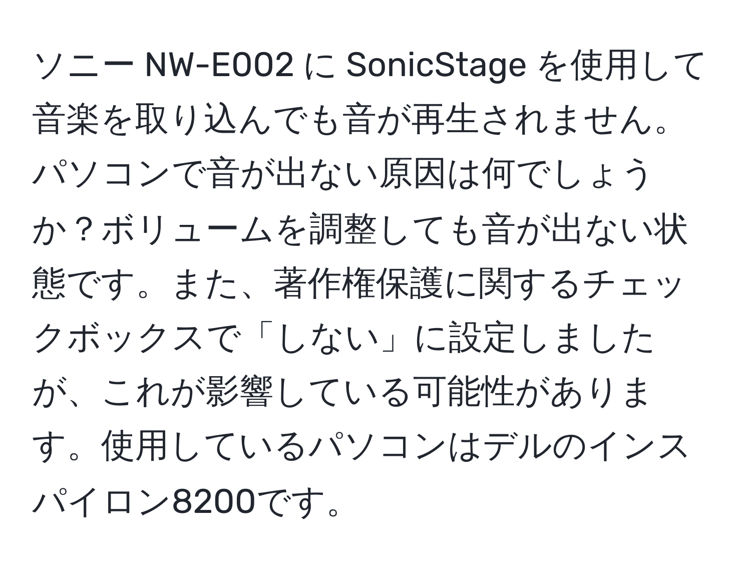 ソニー NW-E002 に SonicStage を使用して音楽を取り込んでも音が再生されません。パソコンで音が出ない原因は何でしょうか？ボリュームを調整しても音が出ない状態です。また、著作権保護に関するチェックボックスで「しない」に設定しましたが、これが影響している可能性があります。使用しているパソコンはデルのインスパイロン8200です。