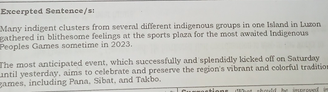 Excerpted Sentence/s: 
Many indigent clusters from several different indigenous groups in one Island in Luzon 
gathered in blithesome feelings at the sports plaza for the most awaited Indigenous 
Peoples Games sometime in 2023. 
The most anticipated event, which successfully and splendidly kicked off on Saturday 
until yesterday, aims to celebrate and preserve the region's vibrant and colorful tradition 
games, including Pana, Sibat, and Takbo. 
at should be improved in