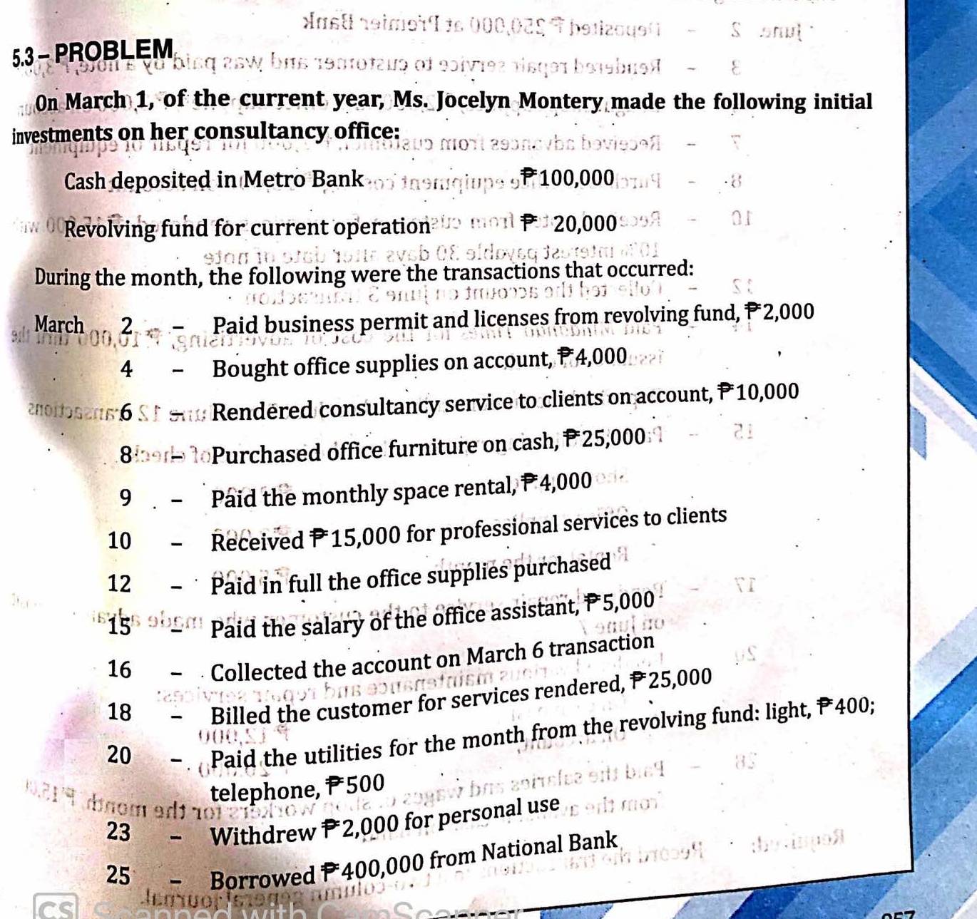 ast reimet I to 000,025 9 betizoqe( - S enul 1 
5.3 - PROBLEM 
190101ε19 of 90ίν19ς πisqə1 b919b1ο8 − 8 
On March 1, of the current year, Ms. Jocelyn Montery made the following initial 
investments on her consultancy office: 
Cash deposited in Metro Bank 100,000
Revolving fund for current operation uo morl P20,000
During the month, the following were the transactions that occurred: 
March 2 Paid business permit and licenses from revolving fund, P 2,000
4 Bought office supplies on account, P 4,000
noiosens 6 st e * Rendered consultancy service to clients on account, P 10,000
8 Purchased office furniture on cash, P 25,000
9 Paid the monthly space rental, P 4,000
10 Received P15,000 for professional services to clients 
12 Paid in full the office supplies purchased 
15 
Paid the salary of the office assistant, P 5,000
16 
Collected the account on March 6 transaction 
18 
Billed the customer for services rendered, P 25,000
20 
Paid the utilities for the month from the revolving fund: light, P 400; 
telephone, P 500
nom adí ão 
23 - Withdrew P 2,000 for personal use 
25 - Borrowed P 400,000 from National Bank