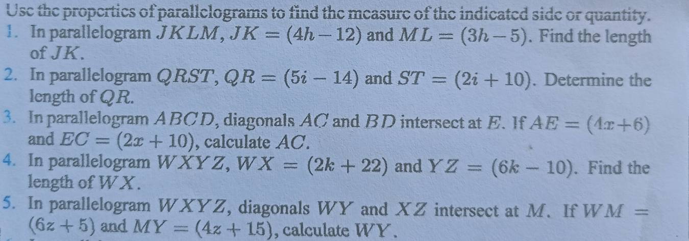 Use the propertics of parallelograms to find the measure of the indicated side or quantity. 
1. In parallelogram JKLM, JK=(4h-12) and ML=(3h-5). Find the length 
of JK. 
2. In parallelogram QRST, QR=(5i-14) and ST=(2i+10). Determine the 
length of QR. 
3. In parallelogram ABCD, diagonals AC and BD intersect at E. If AE=(4x+6)
and EC=(2x+10) , calculate AC. 
4. In parallelogram WXYZ, W X=(2k+22) and Y Z=(6k-10). Find the 
length of WX. 
5. In parallelogram WXYZ, diagonals WY and XZ intersect at M. If W M=
(6z+5) and MY=(4z+15) , calculate WY.