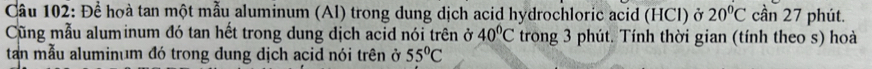 Để hoà tan một mẫu aluminum (Al) trong dung dịch acid hydrochloric acid (HCl) ở 20°C cần 27 phút. 
Cũng mẫu aluminum đó tan hết trong dung dịch acid nói trên ở 40°C trong 3 phút. Tính thời gian (tính theo s) hoà 
tan mẫu aluminum đó trong đung dịch acid nói trên ở 55°C