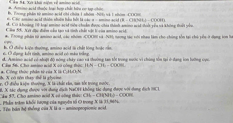 Xét khái niệm về amino acid.
a. Amino acid thuộc loại hợp chất hữu cơ tạp chức.
b. Trong phân tử amino acid chỉ chứa 1 nhóm -NH_2 và 1 nhóm -COOH.
c. Các amino acid thiên nhiên hầu hết là các α - amino acid (R-CH(NH_2)-COOH).
d. Có khoảng 10 loại amino acid tiêu chuẩn được chia thành amino acid thiết yếu và không thiết yếu.
Câu 55. Xét đặc điểm cầu tạo và tính chất vật lí của amino acid.
a. Trong phân tử amino acid, các nhóm -COOH và -NH_2 tương tác với nhau làm cho chúng tồn tại chủ yếu ở dạng ion lư
cựrc.
b. Ở điều kiện thường, amino acid là chất lỏng hoặc rắn.
c. Ở dạng kết tinh, amino acid có màu trắng.
d. Amino acid có nhiệt độ nóng chảy cao và thường tan tốt trong nước vì chúng tồn tại ở dạng ion lưỡng cực.
Câu 56. Cho amino acid X có công thức: H_2N-CH_2-COOH. 
a. Công thức phân tử của X là C_2H_5O_2N.
b. X có tên thay thể là glycine.
c. Ở điều kiện thường, X là chất rắn, tan tốt trong nước.
H. X tác dụng được với dung dịch NaOH không tác dụng được với dung dịch HCl.
Câu 57. Cho amino acid X có công thức: CH_3-CH(NH_2)-COOH. 
. Phần trăm khối lượng của nguyên tổ O trong X là 35, 96%.
. Tên bán hệ thống của X là α - aminopropionic acid.