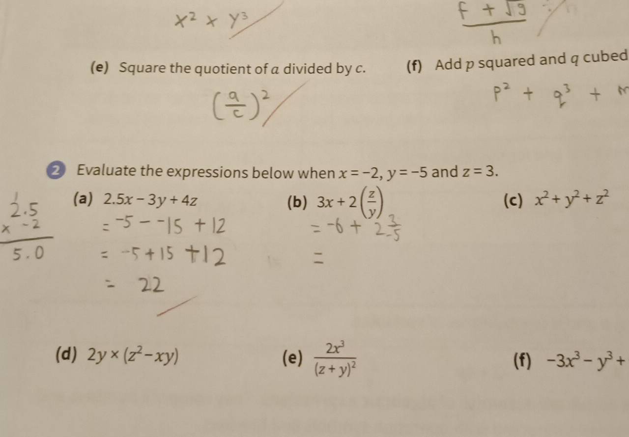 Square the quotient of a divided by c. (f) Add p squared and q cubed 
2 Evaluate the expressions below when x=-2, y=-5 and z=3. 
(a) 2.5x-3y+4z (b) 3x+2( z/y ) (c) x^2+y^2+z^2
(d) 2y* (z^2-xy) (e) frac 2x^3(z+y)^2 (f) -3x^3-y^3+