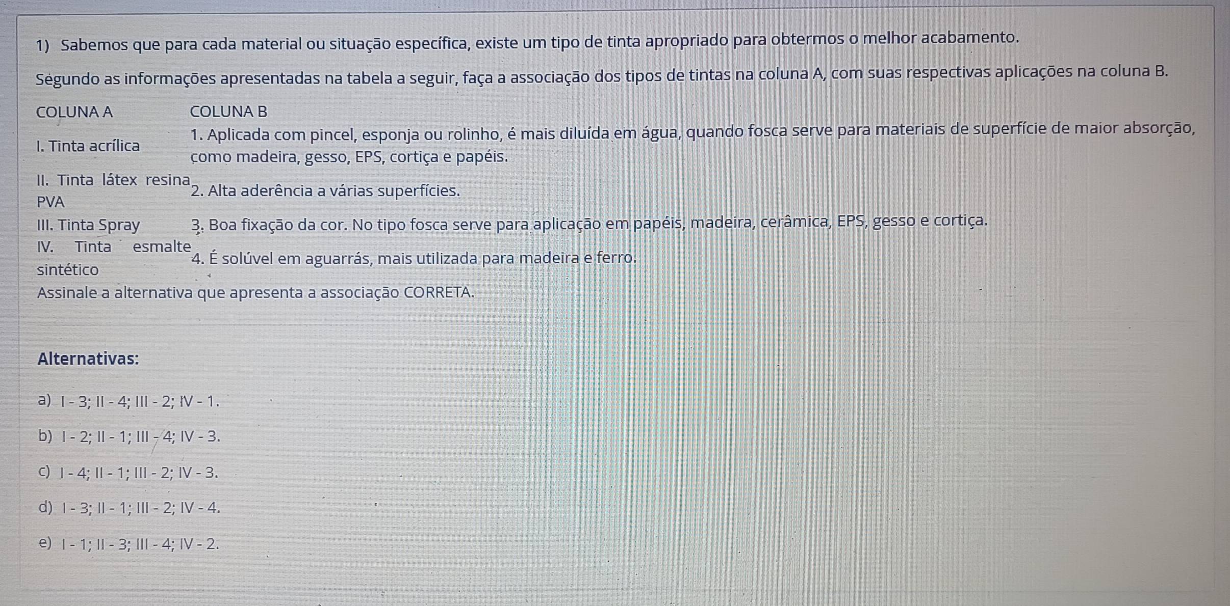 Sabemos que para cada material ou situação específica, existe um tipo de tinta apropriado para obtermos o melhor acabamento. 
Ségundo as informações apresentadas na tabela a seguir, faça a associação dos tipos de tintas na coluna A, com suas respectivas aplicações na coluna B. 
COLUNA A COLUNA B 
1. Aplicada com pincel, esponja ou rolinho, é mais diluída em água, quando fosca serve para materiais de superfície de maior absorção, 
I. Tinta acrílica como madeira, gesso, EPS, cortiça e papéis. 
II. Tinta látex resina, *2. Alta aderência a várias superfícies. 
PVA 
III. Tinta Spray 3. Boa fixação da cor. No tipo fosca serve para aplicação em papéis, madeira, cerâmica, EPS, gesso e cortiça. 
IV. Tinta esmalte 
sintético 
F4. É solúvel em aguarrás, mais utilizada para madeira e ferro. 
Assinale a alternativa que apresenta a associação CORRETA. 
Alternativas: 
a) |-3:||-4:|||-2 : IV-1. 
b) 1-2;11-1; 111-4; IV-3. 
C) 1-4;11-1;111-2; 1V-3
d) 1 3:11-1:111-2; IV-4
e) I - 1 ;11-3; 111-4; IV-2