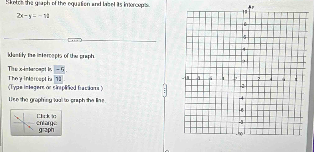 Sketch the graph of the equation and label its intercepts. y
2x-y=-10
Identify the intercepts of the graph. 
The x-intercept is - 5. 
The y-intercept is 10. 
(Type integers or simplified fractions.) 
Use the graphing tool to graph the line. 
Click to 
enlarge 
graph