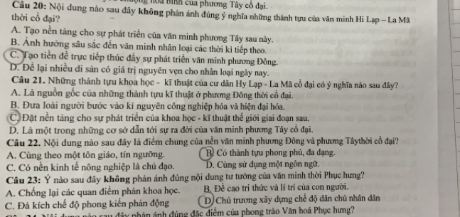 ng noa bình của phương Tây cô đại.
Câu 20: Nội dung nào sau đây không phản ảnh đúng ý nghĩa những thành tựu của văn minh Hi Lạp - La Mã
thời cổ đại?
A. Tạo nền tăng cho sự phát triển của văn minh phương Tây sau này.
B. Ảnh hưởng sâu sắc đến văn minh nhân loại các thời kỉ tiếp theo.
C. Tạo tiền đề trực tiếp thúc đầy sự phát triển văn minh phương Đông.
D. Để lại nhiều đi sản có giá trị nguyên vẹn cho nhân loại ngày nay.
Câu 21. Những thành tựu khoa học - kĩ thuật của cư dân Hy Lạp - La Mã cổ đại có ý nghĩa nào sau dây?
A. Là nguồn gốc của những thành tựu kĩ thuật ở phương Đông thời cổ đại.
B. Đưa loài người bước vào ki nguyên công nghiệp hóa và hiện đại hóa.
C. Đặt nền tảng cho sự phát triển của khoa học - kĩ thuật thể giới giai đoạn sau.
D. Là một trong những cơ sở dẫn tới sự ra đời của văn minh phương Tây cổ đại.
Câu 22. Nội dung nào sau đây là điểm chung của nền văn minh phương Đông và phương Tâythời cổ đại?
A. Cùng theo một tôn giáo, tín ngưỡng. B Có thành tựu phong phú, đa đạng.
C. Có nền kinh tế nông nghiệp là chủ đạo. D. Cùng sử dụng một ngôn ngữ.
Câu 23: Ý nào sau đây không phản ánh đúng nội dung tư tưởng của văn minh thời Phục hưng?
A. Chống lại các quan điểm phản khoa học. B Đề cao tri thức và lí trí của con người.
C. Đả kích chế độ phong kiến phản động D Chủ trương xây dựng chế độ dân chủ nhân dân
ây phản ánh đúng đặc điểm của phong trào Văn hoá Phục hưng?