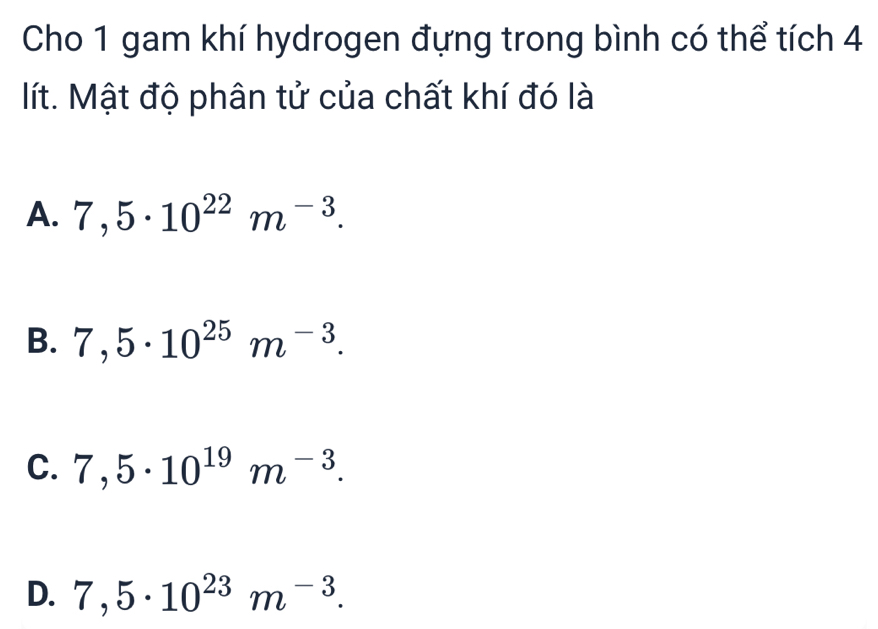 Cho 1 gam khí hydrogen đựng trong bình có thể tích 4
lít. Mật độ phân tử của chất khí đó là
A. 7,5· 10^(22)m^(-3).
B. 7,5· 10^(25)m^(-3).
C. 7,5· 10^(19)m^(-3).
D. 7,5· 10^(23)m^(-3).