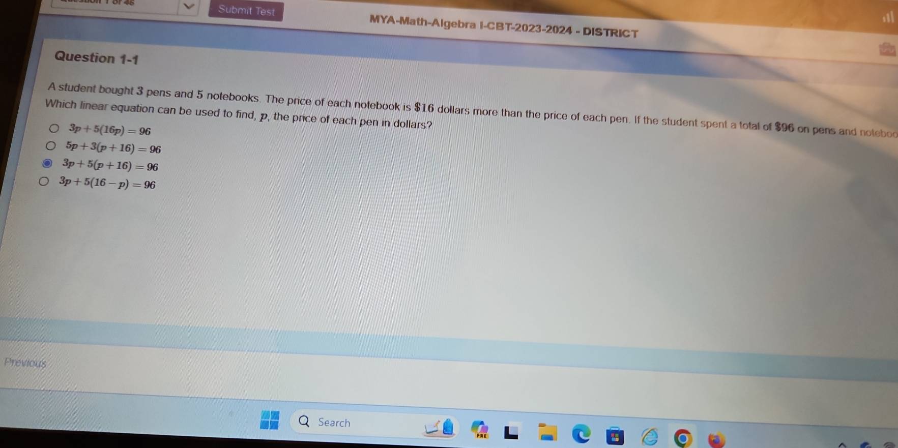 Submit Test MYA-Math-Algebra I-CBT-2023-2024 - DISTRICT
Question 1-1
A student bought 3 pens and 5 notebooks. The price of each notebook is $16 dollars more than the price of each pen. If the student spent a total of $96 on pens and notebo
Which linear equation can be used to find, p, the price of each pen in dollars?
3p+5(16p)=96
5p+3(p+16)=96
3p+5(p+16)=96
3p+5(16-p)=96
Previous
Search