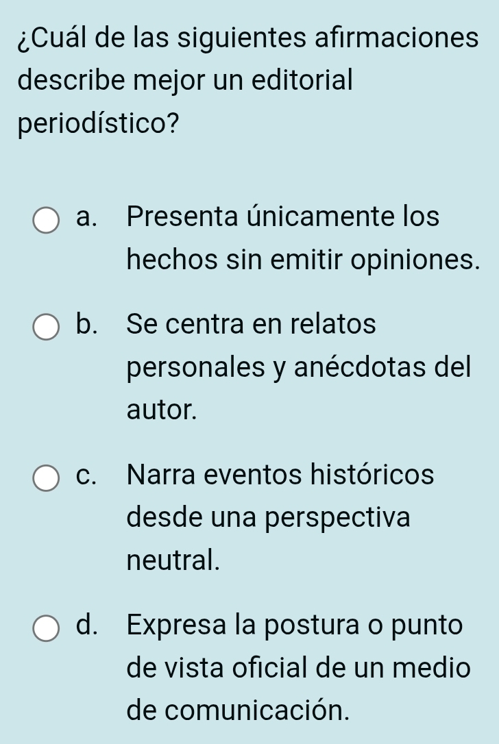 ¿Cuál de las siguientes afirmaciones
describe mejor un editorial
perio dístico?
a. Presenta únicamente los
hechos sin emitir opiniones.
b. Se centra en relatos
personales y anécdotas del
autor.
c. Narra eventos históricos
desde una perspectiva
neutral.
d. Expresa la postura o punto
de vista oficial de un medio
de comunicación.