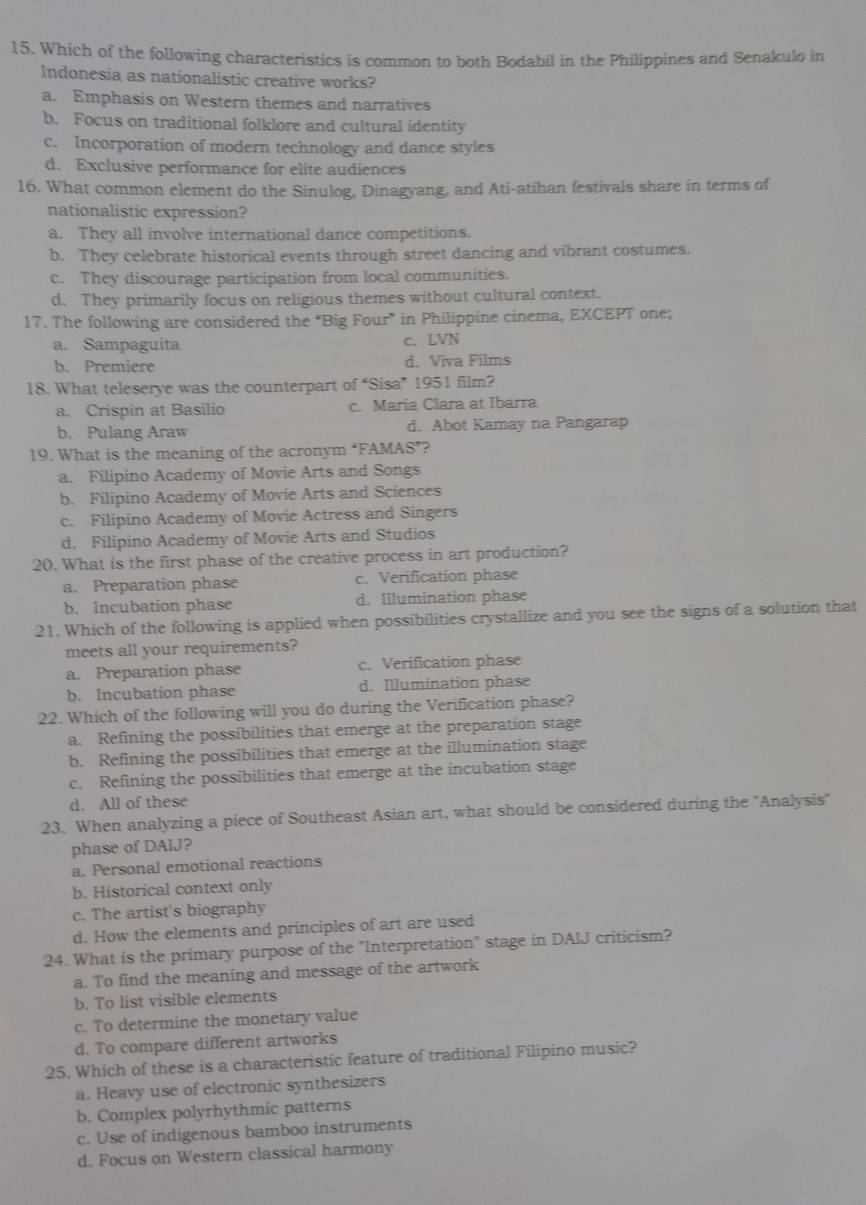 Which of the following characteristics is common to both Bodabil in the Philippines and Senakulo in
Indonesia as nationalistic creative works?
a. Emphasis on Western themes and narratives
b. Focus on traditional folklore and cultural identity
c. Incorporation of modern technology and dance styles
d. Exclusive performance for elite audiences
16. What common element do the Sinulog, Dinagyang, and Ati-atihan festivals share in terms of
nationalistic expression?
a. They all involve international dance competitions.
b. They celebrate historical events through street dancing and vibrant costumes.
c. They discourage participation from local communities.
d. They primarily focus on religious themes without cultural context.
17. The following are considered the “Big Four” in Philippine cinema, EXCEPT one;
a. Sampaguita c. LVN
b. Premiere d. Viva Films
18. What teleserye was the counterpart of “Sisa” 1951 film?
a. Crispin at Basilio c. Maria Clara at Ibarra
b. Pulang Araw d. Abot Kamay na Pangarap
19. What is the meaning of the acronym ‘FAMAS’?
a. Filipino Academy of Movie Arts and Songs
b. Filipino Academy of Movie Arts and Sciences
c. Filipino Academy of Movie Actress and Singers
d. Filipino Academy of Movie Arts and Studios
20. What is the first phase of the creative process in art production?
a. Preparation phase c. Verification phase
b. Incubation phase d. Illumination phase
21. Which of the following is applied when possibilities crystallize and you see the signs of a solution that
meets all your requirements?
a. Preparation phase c. Verification phase
b. Incubation phase d. Illumination phase
22. Which of the following will you do during the Verification phase?
a. Refining the possibilities that emerge at the preparation stage
b. Refining the possibilities that emerge at the illumination stage
c. Refining the possibilities that emerge at the incubation stage
d. All of these
23. When analyzing a piece of Southeast Asian art, what should be considered during the "Analysis"
phase of DAlJ?
a. Personal emotional reactions
b. Historical context only
c. The artist's biography
d. How the elements and principles of art are used
24. What is the primary purpose of the "Interpretation" stage in DAIJ criticism?
a. To find the meaning and message of the artwork
b. To list visible elements
c. To determine the monetary value
d. To compare different artworks
25. Which of these is a characteristic feature of traditional Filipino music?
a. Heavy use of electronic synthesizers
b. Complex polyrhythmic patterns
c. Use of indigenous bamboo instruments
d. Focus on Western classical harmony