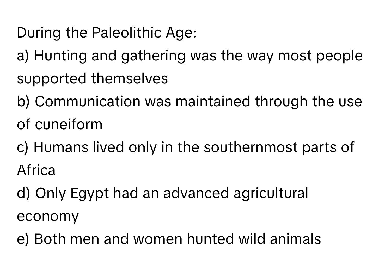 During the Paleolithic Age:

a) Hunting and gathering was the way most people supported themselves 
b) Communication was maintained through the use of cuneiform 
c) Humans lived only in the southernmost parts of Africa 
d) Only Egypt had an advanced agricultural economy 
e) Both men and women hunted wild animals