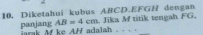 10, Diketahui kubus ABCD. EFGH dengan 
panjang AB=4cm. Jika M titik tengah FG, 
iarak M ke AH adalah . . . .