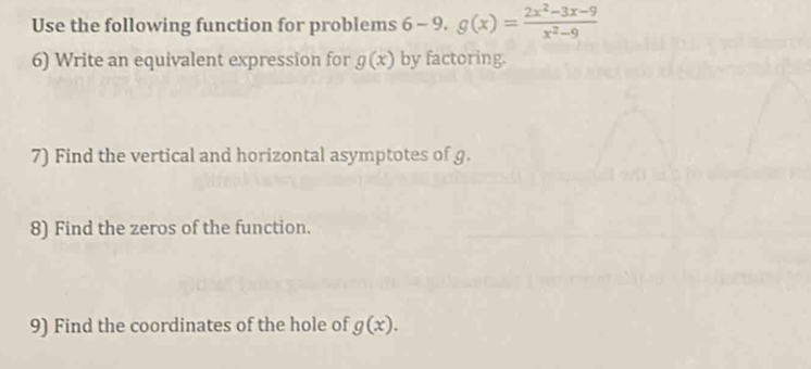 Use the following function for problems 6 6- -9.g(x)= (2x^2-3x-9)/x^2-9 
6) Write an equivalent expression for g(x) by factoring. 
7) Find the vertical and horizontal asymptotes of g. 
8) Find the zeros of the function. 
9) Find the coordinates of the hole of g(x).