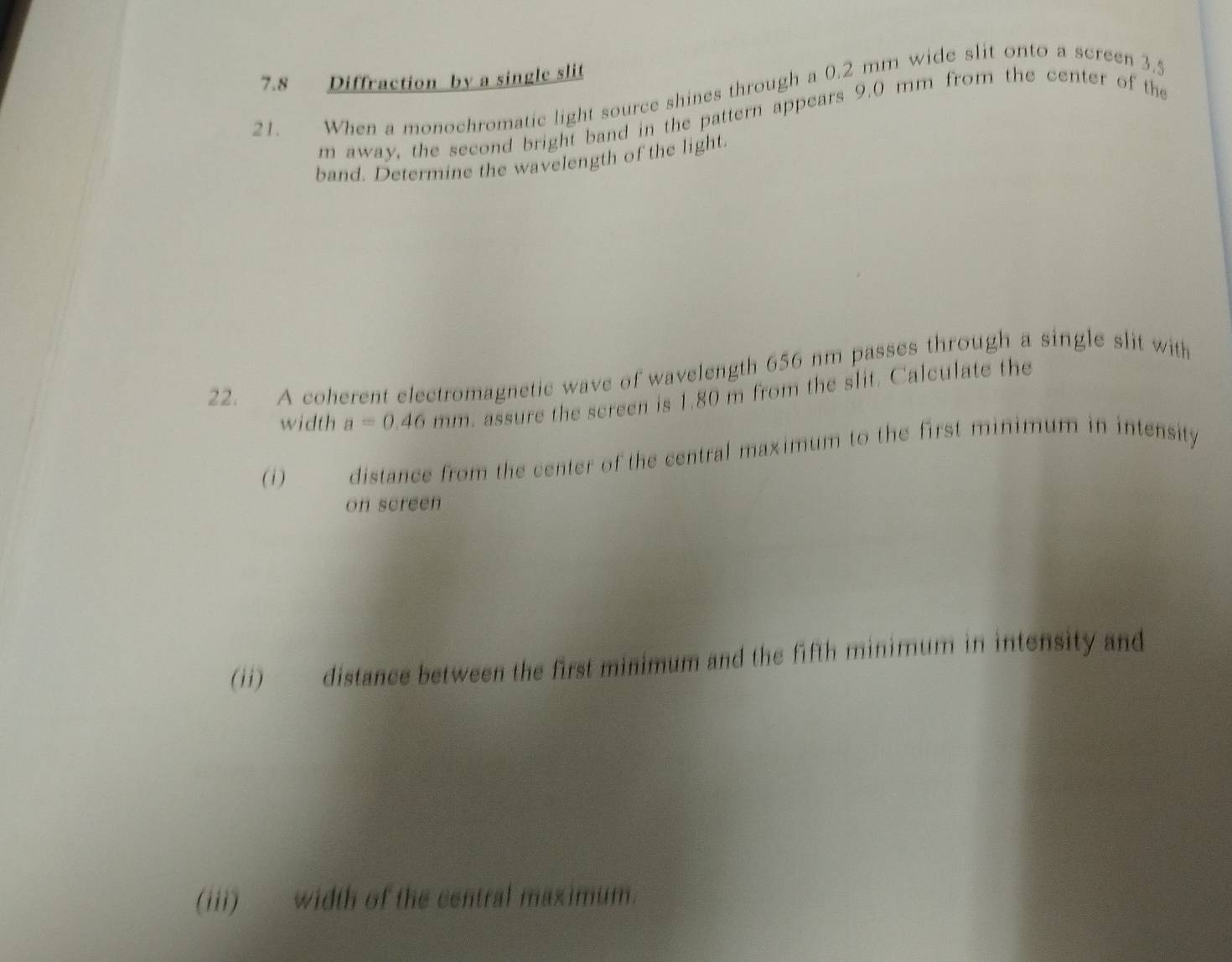 7.8 Diffraction by a single slit 
21. When a monochromatic light source shines through a 0.2 mm wide slit onto a screen 3.5
m away, the second bright band in the pattern appears 9.0 mm from the center of the 
band. Determine the wavelength of the light. 
22. A coherent electromagnetic wave of wavelength 656 nm passes through a single slit with 
width a=0.46mm. assure the screen is 1.80 m from the slit. Calculate the 
(i) distance from the center of the central maximum to the first minimum in intensity 
on screen 
(ii) distance between the first minimum and the fifth minimum in intensity and 
(iii) ___ width of the central maximum.