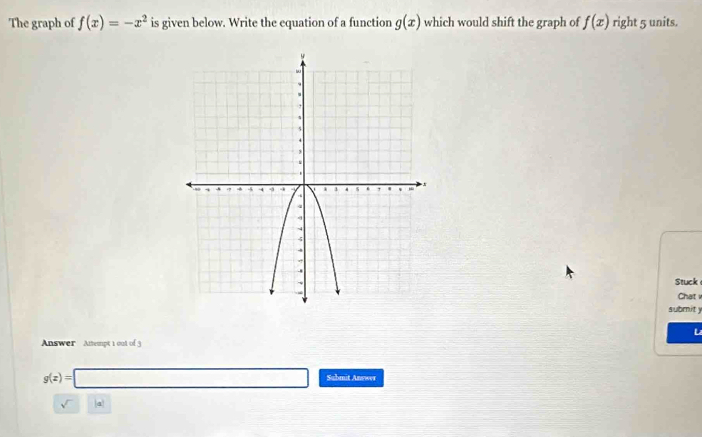 The graph of f(x)=-x^2 is given below. Write the equation of a function g(x) which would shift the graph of f(x) right 5 units. 
Stuck 
Chat 
submit y 
L 
Answer Attempt 1 out of 3
g(x)=□ Submit Answer 
a