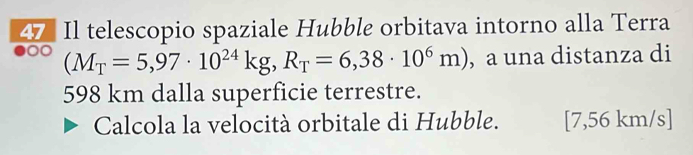 Il telescopio spaziale Hubble orbitava intorno alla Terra 
a (M_T=5,97· 10^(24)kg, R_T=6,38· 10^6m) , a una distanza di
598 km dalla superficie terrestre. 
Calcola la velocità orbitale di Hubble. [ 7,56 km/s ]