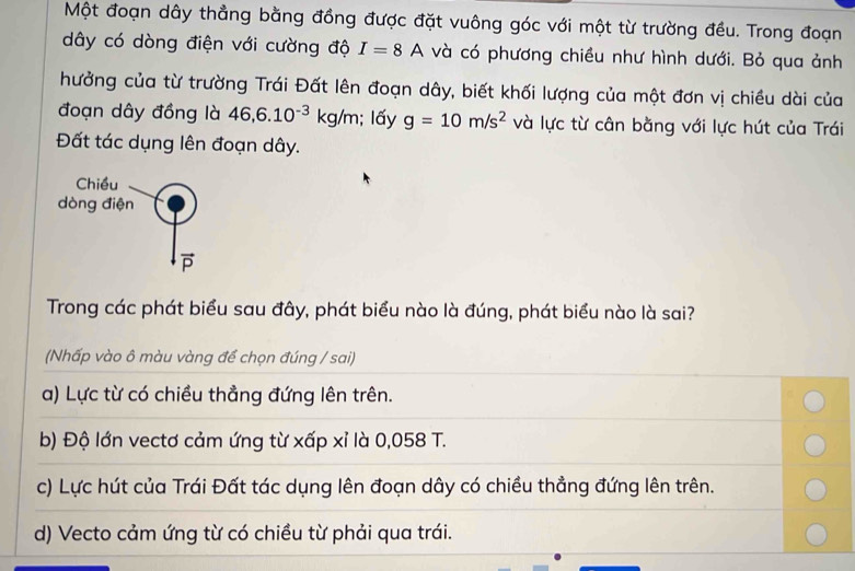 Một đoạn dây thẳng bằng đồng được đặt vuông góc với một từ trường đều. Trong đoạn
dây có dòng điện với cường độ I=8A và có phương chiều như hình dưới. Bỏ qua ảnh
hưởng của từ trường Trái Đất lên đoạn dây, biết khối lượng của một đơn vị chiều dài của
đoạn dây đồng là 46, 6.10^(-3)kg/m; lấy g=10m/s^2 và lực từ cân bằng với lực hút của Trái
Đất tác dụng lên đoạn dây.
Trong các phát biểu sau đây, phát biểu nào là đúng, phát biểu nào là sai?
(Nhấp vào ô màu vàng để chọn đúng / sai)
a) Lực từ có chiều thẳng đứng lên trên.
b) Độ lớn vectơ cảm ứng từ xấp xỉ là 0,058 T.
c) Lực hút của Trái Đất tác dụng lên đoạn dây có chiều thẳng đứng lên trên.
d) Vecto cảm ứng từ có chiều từ phải qua trái.