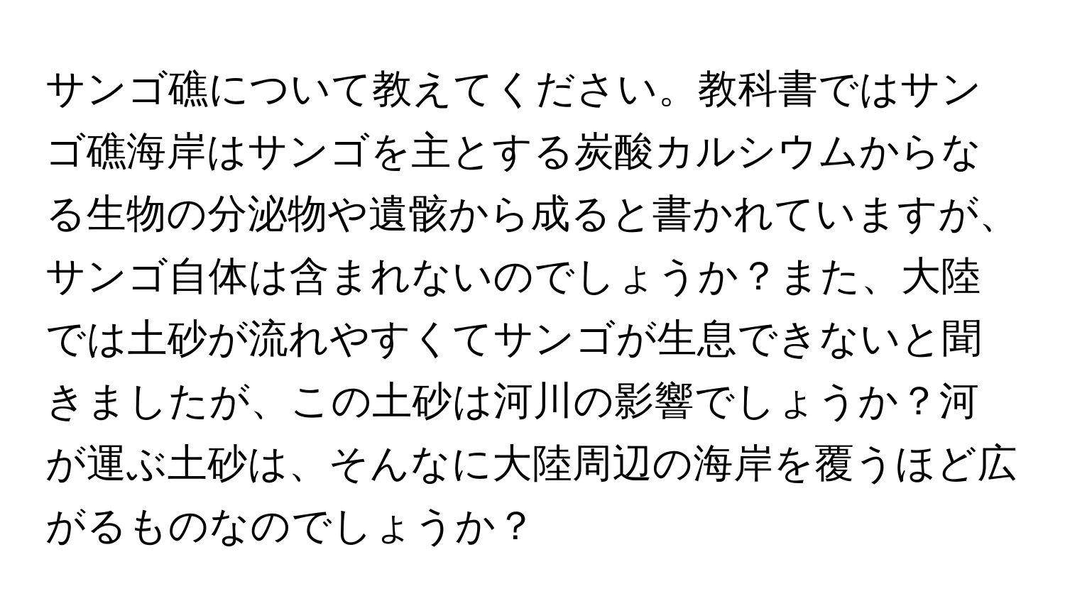 サンゴ礁について教えてください。教科書ではサンゴ礁海岸はサンゴを主とする炭酸カルシウムからなる生物の分泌物や遺骸から成ると書かれていますが、サンゴ自体は含まれないのでしょうか？また、大陸では土砂が流れやすくてサンゴが生息できないと聞きましたが、この土砂は河川の影響でしょうか？河が運ぶ土砂は、そんなに大陸周辺の海岸を覆うほど広がるものなのでしょうか？