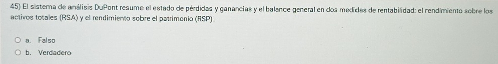 El sistema de análisis DuPont resume el estado de pérdidas y ganancias y el balance general en dos medidas de rentabilidad: el rendimiento sobre los
activos totales (RSA) y el rendimiento sobre el patrimonio (RSP).
a. Falso
b. Verdadero