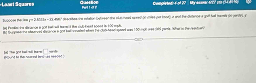 Least Squares Question Completed; 4 of 27 │ My score: 4/27 pts (14.81%) 
Part 1 of 2 
Suppose the line y=2.8333x-22.4967 describes the relation between the club-head speed (in miles per hour), x and the distance a goll sell travets (n ante), x
(a) Predict the distance a golf ball will travel if the club-head speed is 100 mph. 
(b) Suppose the observed distance a golf ball traveled when the club-head speed was 100 mph was 285 yards. What is the residual? 
(a) The golf ball will travel □ yards. 
(Round to the nearest tenth as needed.)