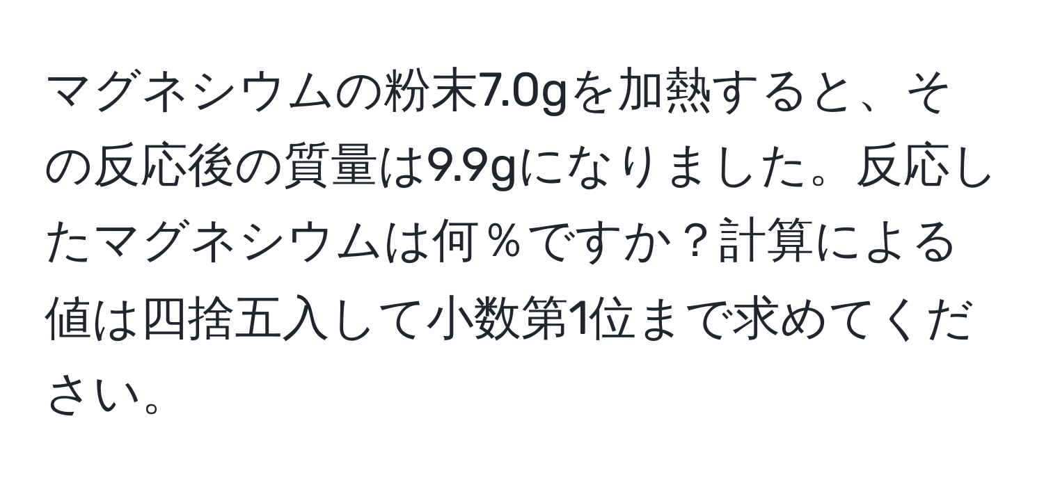 マグネシウムの粉末7.0gを加熱すると、その反応後の質量は9.9gになりました。反応したマグネシウムは何％ですか？計算による値は四捨五入して小数第1位まで求めてください。