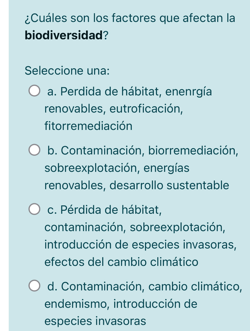 ¿Cuáles son los factores que afectan la
biodiversidad?
Seleccione una:
a. Perdida de hábitat, enenrgía
renovables, eutroficación,
fitorremediación
b. Contaminación, biorremediación,
sobreexplotación, energías
renovables, desarrollo sustentable
c. Pérdida de hábitat,
contaminación, sobreexplotación,
introducción de especies invasoras,
efectos del cambio climático
d. Contaminación, cambio climático,
endemismo, introducción de
especies invasoras