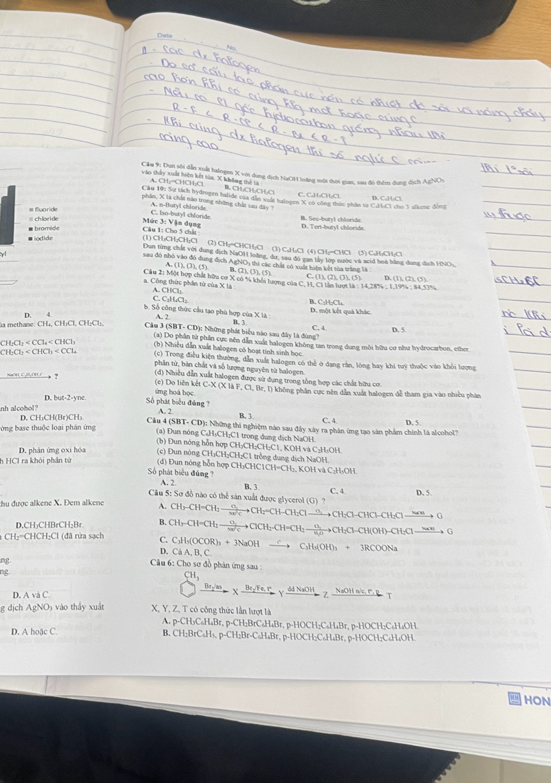 Dato No.
Cầu 9: Đun sôi dẫn xuất halogen X với dung địch NaOH loãng một thời gian, sau đó thêm dung dịch AgNOy
A. CH:=CHCH;Cl
vào thấy xuất hiện kết tửa, X không thể là B. CH·CH·CH-Cl C. C₃H₂CH₂Cl D. C.H-Cl
Cầu 10: Sự tách hydrogen halide của dẫn xuất halogen X có công thức phầm từ C.H-Cl cho 3 alkene đồng
phân, X là chất nào trong những chất sau đây
A. n-Butyl chloride
C. Iso-butyl chloride
= chloride B. See-buty1 chloride D. Tert-butyl chloride.
Mức 3: Vận dụng  Câu 1: Cho 5 chất :
■bromide
■ iodide
(1) CH₃CH₂CH₂Cl (2) CH₂=CHCH₂Cl (3) C₆H₃Cl (4) CH₂=CHCl (5) C₆H₃CH₂Cl
y
Đun từng chất với dung dịch NaOH loàng, dư, sau đó gan lấy lớp nước và acid hoà bằng dung dịch HNO),
sau đó nhỏ vào đó dung địch AgNO₃ thì các chất có xuất hiện kết tủa trắng là:
A. (1),(3),(5) B. (2),(3),(5) C.(1),(2),(3),(5)
D (1),(2),(5)
Câu 2: Một hợp chất hữu cơ X có % khỏi lượng của C. H. Cl lần lượt là : 14,28% : 1.19% : 84,53%
a. Công thức phần tử của X là
A. CHCl₂.
C. C₂H₄Cl₂ B. C₂H₂Cl₄
b. Số công thức cầu tạo phù hợp của X là : D. một kết quả khác.
D. 4
A. 2. B. 3 C. 4
la methane: CH₄, CH₃Cl, CH₂Cl₂,  Câu 3 (SBT- CD): Những phát biểu nào sau đây là đùng? D. 5
CH_2Cl_2
(a) Do phân tử phần cực nền dân xuất halogen không tan trong dung môi hữu cơ như hydrocarbon, ether
(b) Nhiều dẫn xuất halogen có hoạt tinh sinh học.
(c) Trong điều kiện thường, dẫn xuất halogen có thể ở dạng rần, lỏng hay khi tuỳ thuộc vào khối lượng
CH_2Cl_2 phân tử, bản chất và số lượng nguyên từ halogen.
(d) Nhiều dẫn xuất halogen được sử dụng trong tổng hợp các chất hữu cơ
NaOH,C-H,OHI__? (c) Do liên kết C-X (X là F, Cl, Br, I) không phân cực nên dân xuất halogen dễ tham gia vào nhiều phản
ứng hoá học
D. but-2-yne.
Số phát biểu đúng ? A. 2. B. 3.
nh alcohol?
C. 4 D. 5.
D. CH₃CH(Br)CH₃ Câu 4 (SBT- CD): Những thí nghiệm nào sau đây xảy ra phản ứng tạo sản phẩm chính là alcohol?
lờng base thuộc loại phản ứng
(a) Đun nóng C₆H₅CH₂C1 trong dung dịch NaOH
(b) Đun nóng hỗn hợp CH₃CH₂CH₂C1, KOH và C₂H₃OH.
D. phản ứng oxi hóa
(c) Đun nóng CH₃CH₂CH₂C1 trồng dung dịch NaOH.
h HCl ra khỏi phân tử
(d) Đun nóng hỗn hợp CH₃CHC1CH=CH₂, KOH và C₂H₃OH.
Số phát biểu đúng ?
A. 2. B. 3
C. 4. D. 5.
Câu 5: Sơ đồ nào có thể sản xuất được glycerol (G) ?
thu được alkene X. Đem alkene
A. CH₃-CH=CH; xrightarrow Cl_2CH_2=CH CH:Cl —→CH:Cl-CHCl-CH:Cl —~”→ G
B. CH₃-CH=CH₂— xrightarrow ClCH_2-CH=
D,CH₃CHBrCH₂Br CH: →CH:Cl-CH(OH)-CH:Cl→”→ G
CH₂=CHCH₂Cl (đã rửa sạch C. C₃H₅(OCOR)₃ + 3NaOH —— C₃H₅(OH)₃ + 3RCOONa
D. Cả A, B, C.
ng.  Câu 6: Cho sơ đồ phản ứng sau :
ng
CH_3
D. A và C.
Br₂/as χ Br:/Fe, Iγ_dd NaOH_ Z NaOH n/c. r. P  T
g dịch AgNO3 vào thấy xuất X, Y, Z, T có công thức lần lượt là
A. p-CH₃C₆H₄Br, p-CH₂BrC₆H₄Br, p-HOCH₂C₆H₄Br, p-HOCH₂C₆H₄OH.
D. A hoặc C. B. CH₂BrC₆H₅, p-CH₂Br-C₆H₄Br, p-HOCH₂C₆H₄Br, p-HOCH₂C₆H₄OH.
HON