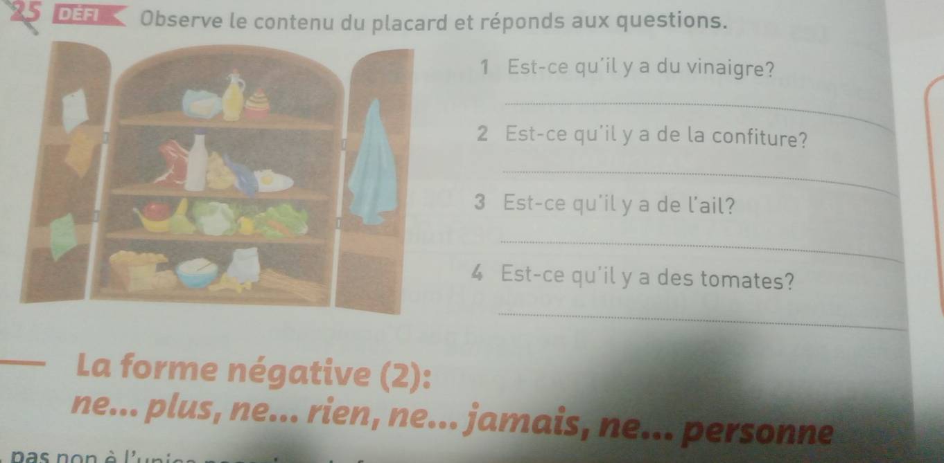 DEFI Observe le contenu du placard et réponds aux questions.
1 Est-ce qu'il y a du vinaigre?
_
2 Est-ce qu'il y a de la confiture?
_
3 Est-ce qu'il y a de l'ail?
_
4 Est-ce qu'il y a des tomates?
_
La forme négative (2):
ne... plus, ne... rien, ne... jamais, ne... personne