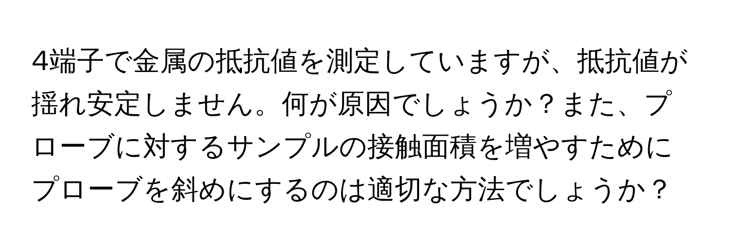 4端子で金属の抵抗値を測定していますが、抵抗値が揺れ安定しません。何が原因でしょうか？また、プローブに対するサンプルの接触面積を増やすためにプローブを斜めにするのは適切な方法でしょうか？