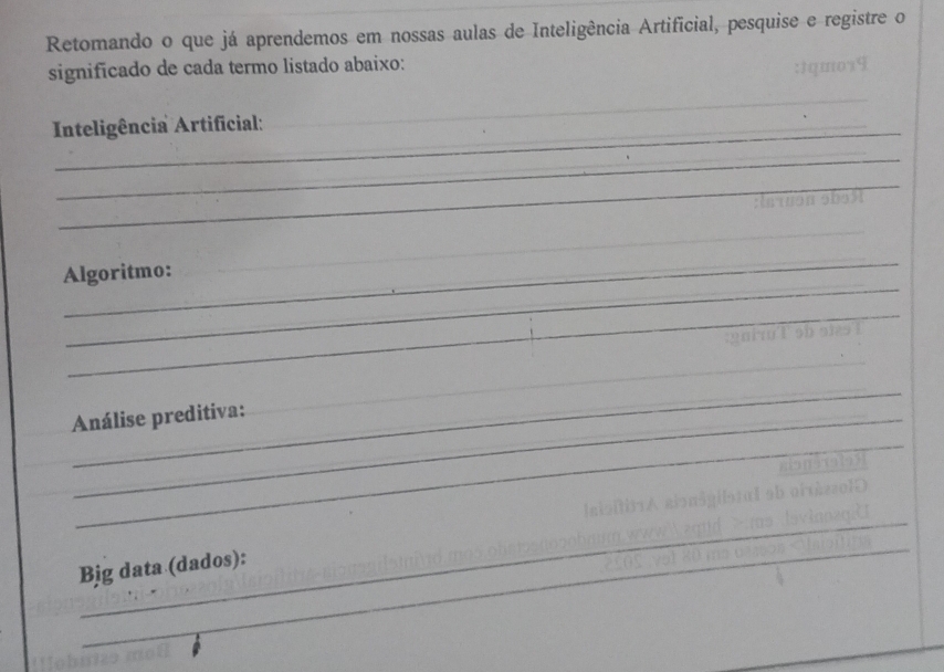 Retomando o que já aprendemos em nossas aulas de Inteligência Artificial, pesquise e registre o 
significado de cada termo listado abaixo: 
_ 
Inteligência Artificial: 
_ 
_ 
_ 
_ 
_ 
Algoritmo: 
_ 
_ 
_ 
_ 
Análise preditiva: 
_ 
_ 
_ 
Bjg data (dados):