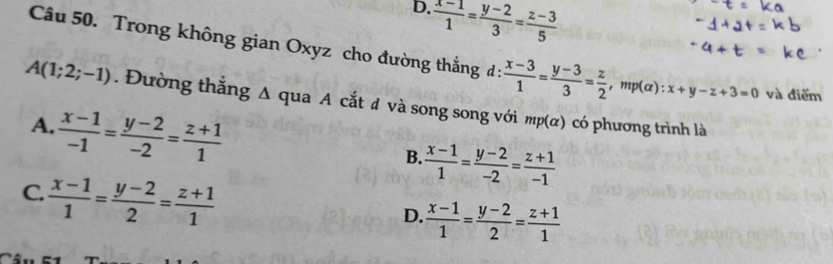 D.  (x-1)/1 = (y-2)/3 = (z-3)/5 
Câu 50. Trong không gian Oxyz cho đường thắng d :  (x-3)/1 = (y-3)/3 = z/2 , , m (alpha ) : x+y-z+3=0 và điểm
A(1;2;-1). Đường thắng Δ qua A cắt đ và song song với mp(α) có phương trình là
A.  (x-1)/-1 = (y-2)/-2 = (z+1)/1 
B.  (x-1)/1 = (y-2)/-2 = (z+1)/-1 
C.  (x-1)/1 = (y-2)/2 = (z+1)/1 
D.  (x-1)/1 = (y-2)/2 = (z+1)/1 