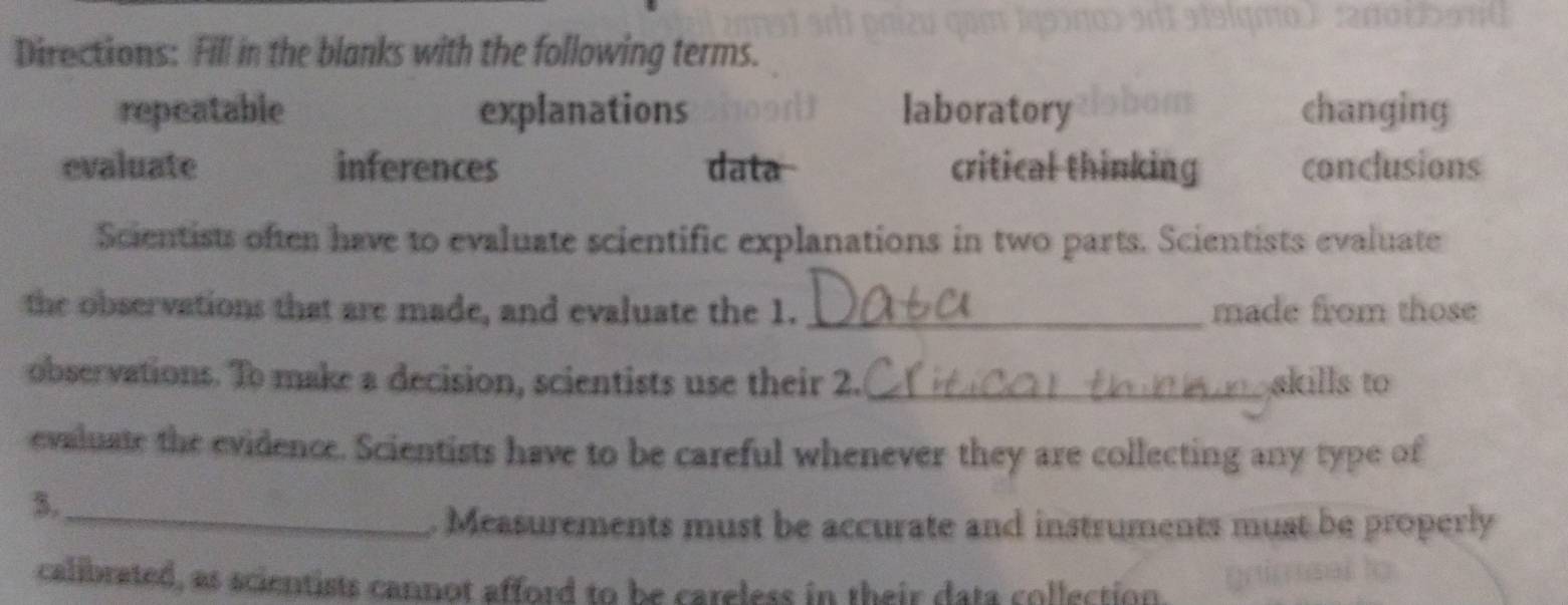 Directions: Fill in the blanks with the following terms.
repeatable explanations laboratory changing
evaluate inferences data critical thinking conclusions
Scientists often have to evaluate scientific explanations in two parts. Scientists evaluate
the observations that are made, and evaluate the 1. _made from those
observations. To make a decision, scientists use their 2. _skills to
evaluate the evidence. Scientists have to be careful whenever they are collecting any type of
3._
. Measurements must be accurate and instruments must be properly
calibrated, as scientists cannot afford to be careless in their data collection.