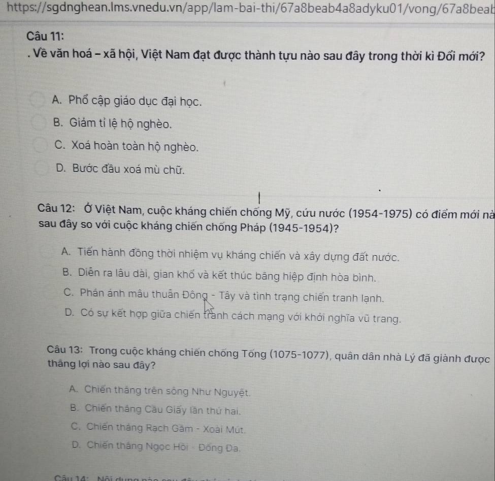 Về văn hoá - xã hội, Việt Nam đạt được thành tựu nào sau đây trong thời kì Đổi mới?
A. Phổ cập giáo dục đại học.
B. Giám tỉ lệ hộ nghèo.
C. Xoá hoàn toàn hộ nghèo.
D. Bước đầu xoá mù chữ.
Câu 12: Ở Việt Nam, cuộc kháng chiến chống Mỹ, cứu nước (1954-1975) có điểm mới nà
sau đây so với cuộc kháng chiến chống Pháp (1945-1954)?
A. Tiến hành đồng thời nhiệm vụ kháng chiến và xây dựng đất nước.
B. Diễn ra lâu dài, gian khổ và kết thúc bãng hiệp định hòa bình.
C. Phán ánh mâu thuẫn Đông - Tây và tình trạng chiến tranh lạnh.
D. Có sự kết hợp giữa chiến tranh cách mạng với khới nghĩa vũ trang.
Câu 13: Trong cuộc kháng chiến chống Tống (1075-1077), quân dân nhà Lý đã giành được
thâng lợi nào sau đây?
A. Chiến thắng trên sông Như Nguyệt.
B. Chiến thắng Cầu Giấy lần thứ hai.
C. Chiến tháng Rạch Gầm - Xoài Mút.
D. Chiến thắng Ngọc Hồi - Đống Đa.
Câu 14: Nội d