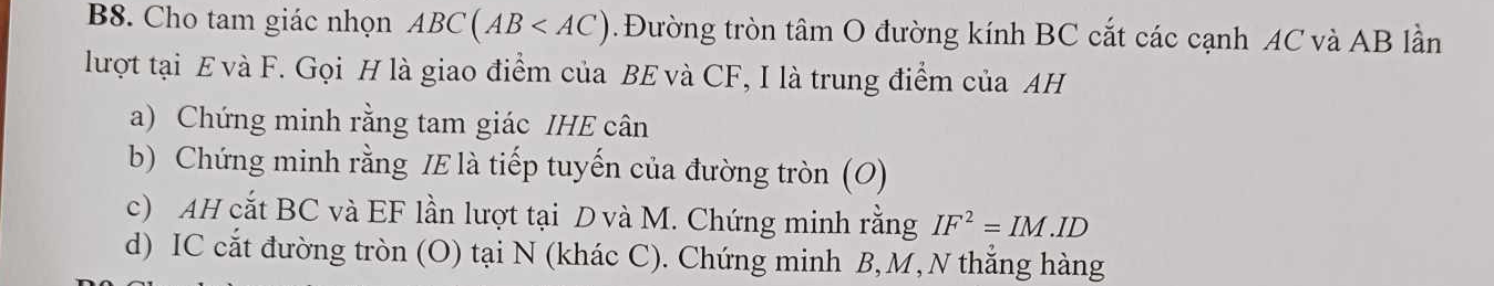 B8. Cho tam giác nhọn ABC(AB . Đường tròn tâm O đường kính BC cắt các cạnh AC và AB lần 
lượt tại E và F. Gọi H là giao điểm của BE và CF, I là trung điểm của AH
a) Chứng minh rằng tam giác IHE cân 
b) Chứng minh rằng IE là tiếp tuyến của đường tròn (O) 
c) AH cắt BC và EF lần lượt tại D và M. Chứng minh rằng IF^2=IM.ID
d) IC cắt đường tròn (O) tại N (khác C). Chứng minh B, M, N thắng hàng