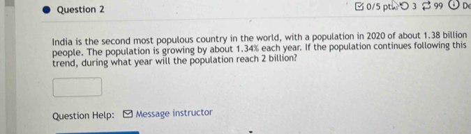 [ 0/5 pthつ 3 2 99 De 
India is the second most populous country in the world, with a population in 2020 of about 1.38 billion
people. The population is growing by about 1.34% each year. If the population continues following this 
trend, during what year will the population reach 2 billion? 
Question Help: Message instructor