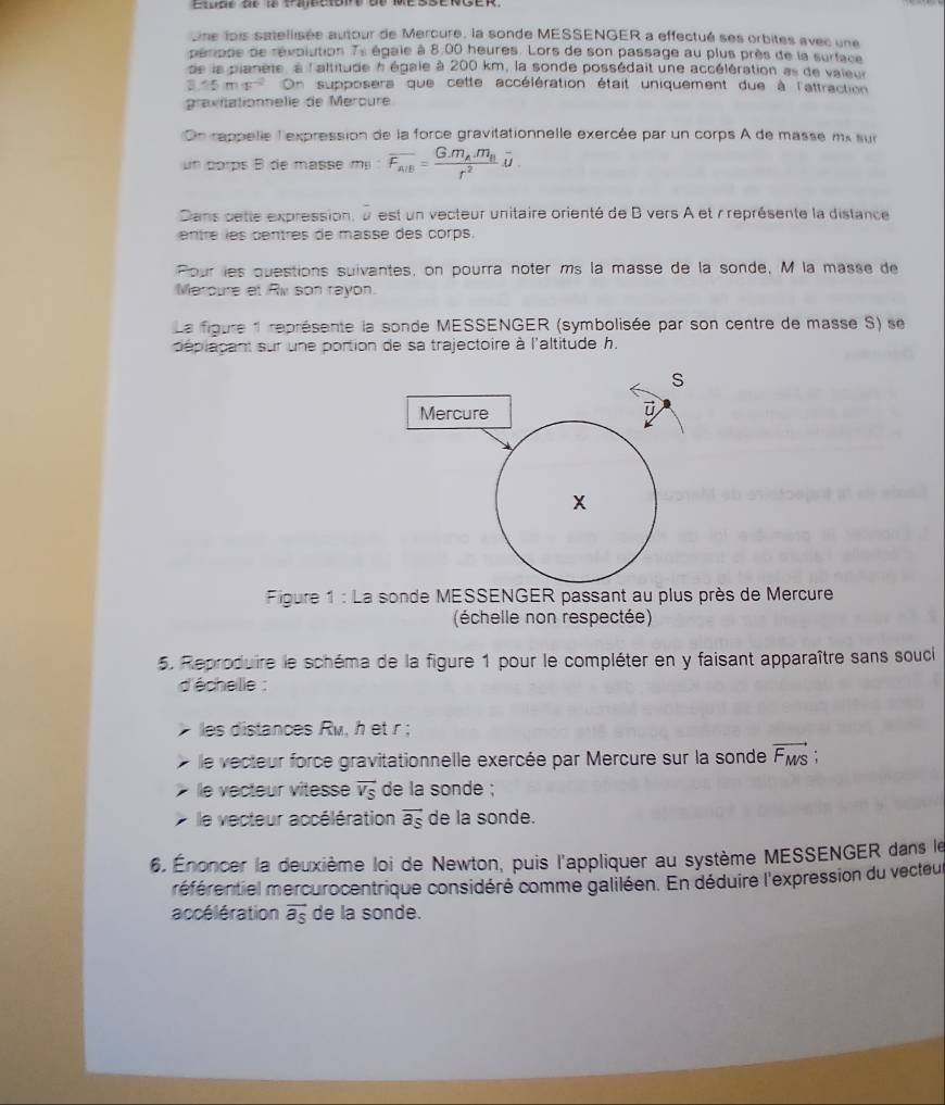Une lois satellisée autour de Mercure, la sonde MESSENGER a effectué ses orbites avec une
pérpde de révolution 7s égale à 8.00 heures. Lors de son passage au plus près de la surface
de la planète, à l'altitude à égale à 200 km, la sonde possédait une accélération as de vaieur
3.15ms^(-2) On supposera que cette accélération était uniquement due à l'attraction
gravitationnelle de Meroure
On rappelle l'expression de la force gravitationnelle exercée par un corps A de masse mx sur
un corps B de masse mị overline F_AIB=frac G· m_A.m_Br^2overline u.
Dans cette expression, u est un vecteur unitaire orienté de B vers A et r représente la distance
entré les centres de masse des corps.
Pour les questions suivantes, on pourra noter ms la masse de la sonde, M la masse de
Meroure et Rv son rayon.
La figure 1 représente la sonde MESSENGER (symbolisée par son centre de masse S) se
déplapant sur une portion de sa trajectoire à l'altitude h.
S
Mercure
ū
x
Figure 1 : La sonde MESSENGER passant au plus près de Mercure
(échelle non respectée)
5. Reproduire le schéma de la figure 1 pour le compléter en y faisant apparaître sans souci
d'écheille :
les distances Ru, h et r ;
le vecteur force gravitationnelle exercée par Mercure sur la sonde vector F_MS
le vecteur vitesse vector VS de la sonde ;
le vecteur accélération vector a_S de la sonde.
6. Énoncer la deuxième loi de Newton, puis l'appliquer au système MESSENGER dans le
méférentiel mercurocentrique considéré comme galiléen. En déduire l'expression du vecteu
accélération vector a_s de la sonde.