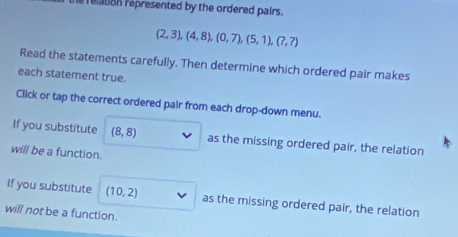 relabon represented by the ordered pairs.
(2,3),(4,8), (0,7),(5,1),(?,?)
Read the statements carefully. Then determine which ordered pair makes 
each statement true. 
Click or tap the correct ordered pair from each drop-down menu. 
If you substitute (8,8) as the missing ordered pair, the relation 
will be a function. 
If you substitute (10,2) as the missing ordered pair, the relation 
will not be a function.