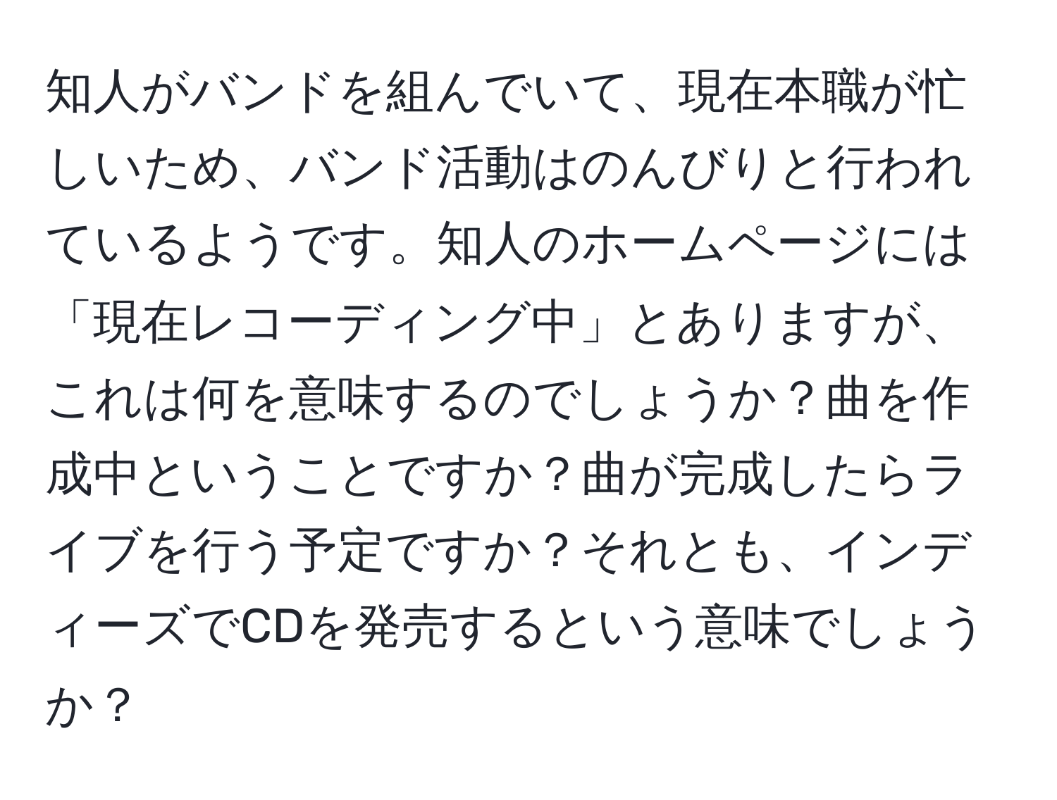 知人がバンドを組んでいて、現在本職が忙しいため、バンド活動はのんびりと行われているようです。知人のホームページには「現在レコーディング中」とありますが、これは何を意味するのでしょうか？曲を作成中ということですか？曲が完成したらライブを行う予定ですか？それとも、インディーズでCDを発売するという意味でしょうか？