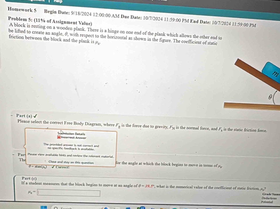 Help 
Homework 5 Begin Date: 9/18/2024 12:00:00 AM Due Date: 10/7/2024 11:59:00 PM End Date: 10/7/2024 11:59:00 PM 
Problem 5: (11% of Assignment Value) 
A block is resting on a wooden plank. There is a hinge on one end of the plank which allows the other end to 
be lifted to create an angle, θ, with respect to the horizontal as shown in the figure. The coefficient of static 
friction between the block and the plank is mu _S.
m
Part (a) 
Please select the correct Free Body Diagram, where F_g is the force due to gravity, F_N is the normal force, and F_s is the static friction force. 
Sudmission Details 
incorrect Answer 
The provided answer is not correct and 
no specific feedback is available. 
- Par Please view available hints and review the relevant material. 
The Close and stay on this question for the angle at which the block begins to move in terms of mu _s
θ =atan (mu _0) √ Correct! 
Part (c) 
If a student measures that the block begins to move at an angle of θ =39.5° , what is the numerical value of the coefficient of static friction, mu _s
mu _a=□
Grade Sumı 
Deductions 
Potential